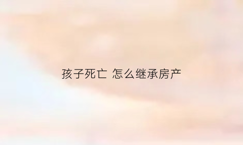 孩子死亡怎么继承房产(孩子死亡父母有继承权吗)